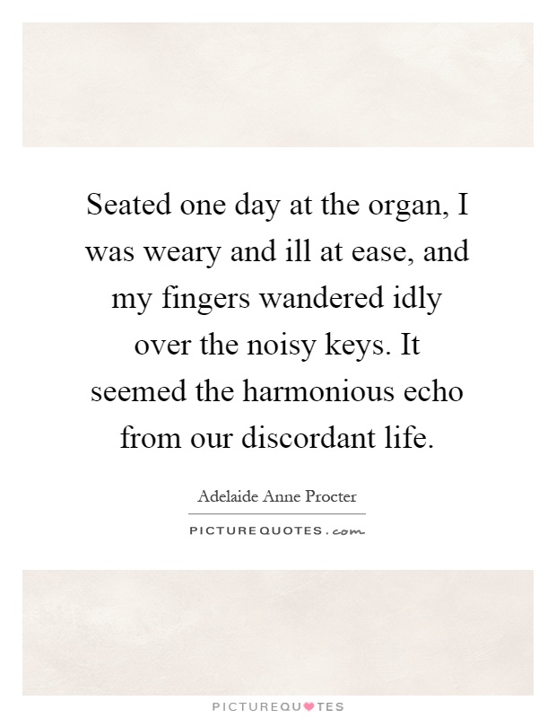 Seated one day at the organ, I was weary and ill at ease, and my fingers wandered idly over the noisy keys. It seemed the harmonious echo from our discordant life Picture Quote #1