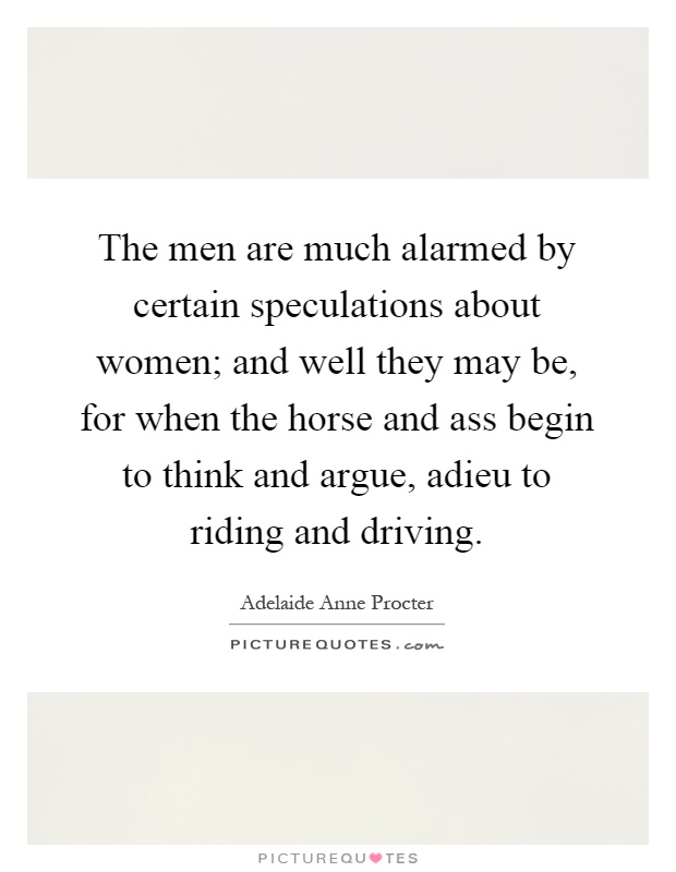 The men are much alarmed by certain speculations about women; and well they may be, for when the horse and ass begin to think and argue, adieu to riding and driving Picture Quote #1