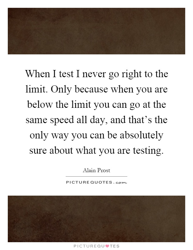 When I test I never go right to the limit. Only because when you are below the limit you can go at the same speed all day, and that's the only way you can be absolutely sure about what you are testing Picture Quote #1