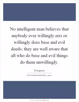 No intelligent man believes that anybody ever willingly errs or willingly does base and evil deeds; they are well aware that all who do base and evil things do them unwillingly Picture Quote #1