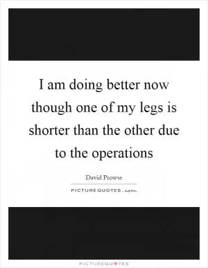 I am doing better now though one of my legs is shorter than the other due to the operations Picture Quote #1