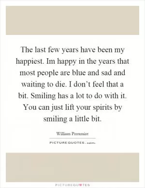 The last few years have been my happiest. Im happy in the years that most people are blue and sad and waiting to die. I don’t feel that a bit. Smiling has a lot to do with it. You can just lift your spirits by smiling a little bit Picture Quote #1