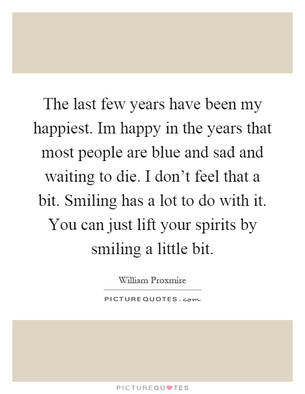 The last few years have been my happiest. Im happy in the years that most people are blue and sad and waiting to die. I don't feel that a bit. Smiling has a lot to do with it. You can just lift your spirits by smiling a little bit Picture Quote #1