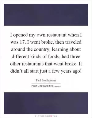I opened my own restaurant when I was 17. I went broke, then traveled around the country, learning about different kinds of foods, had three other restaurants that went broke. It didn’t all start just a few years ago! Picture Quote #1