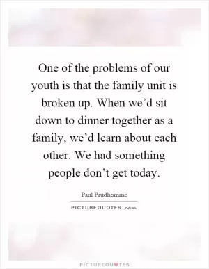 One of the problems of our youth is that the family unit is broken up. When we’d sit down to dinner together as a family, we’d learn about each other. We had something people don’t get today Picture Quote #1