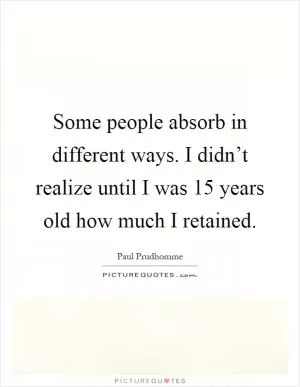 Some people absorb in different ways. I didn’t realize until I was 15 years old how much I retained Picture Quote #1