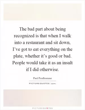 The bad part about being recognized is that when I walk into a restaurant and sit down, I’ve got to eat everything on the plate, whether it’s good or bad. People would take it as an insult if I did otherwise Picture Quote #1