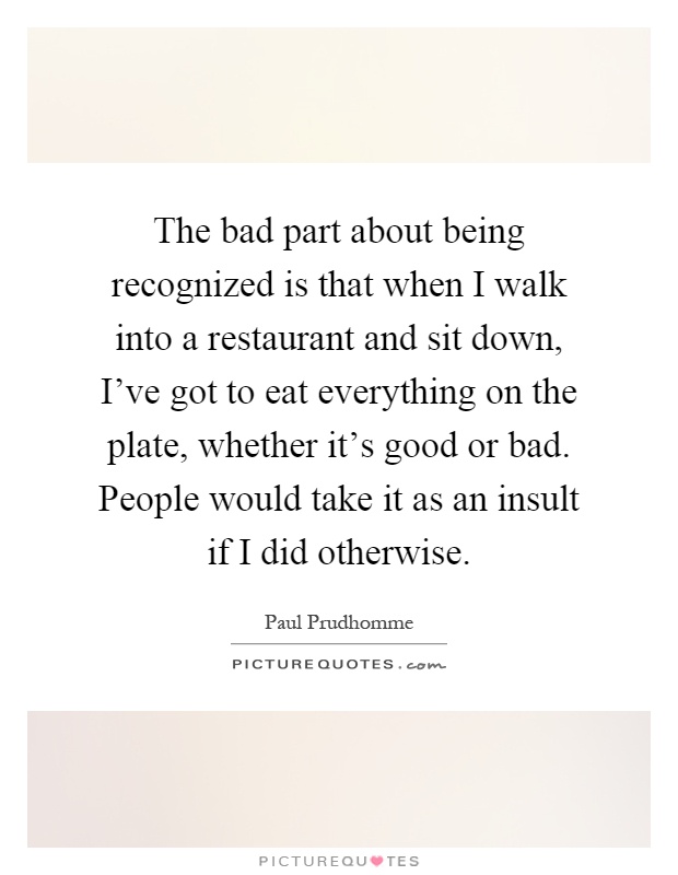 The bad part about being recognized is that when I walk into a restaurant and sit down, I've got to eat everything on the plate, whether it's good or bad. People would take it as an insult if I did otherwise Picture Quote #1
