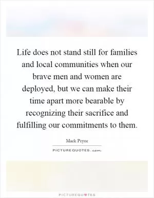 Life does not stand still for families and local communities when our brave men and women are deployed, but we can make their time apart more bearable by recognizing their sacrifice and fulfilling our commitments to them Picture Quote #1