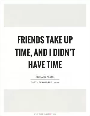 Friends take up time, and I didn’t have time Picture Quote #1