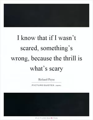 I know that if I wasn’t scared, something’s wrong, because the thrill is what’s scary Picture Quote #1