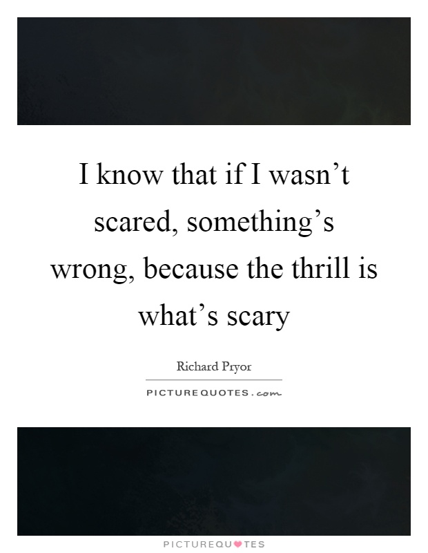 I know that if I wasn't scared, something's wrong, because the thrill is what's scary Picture Quote #1