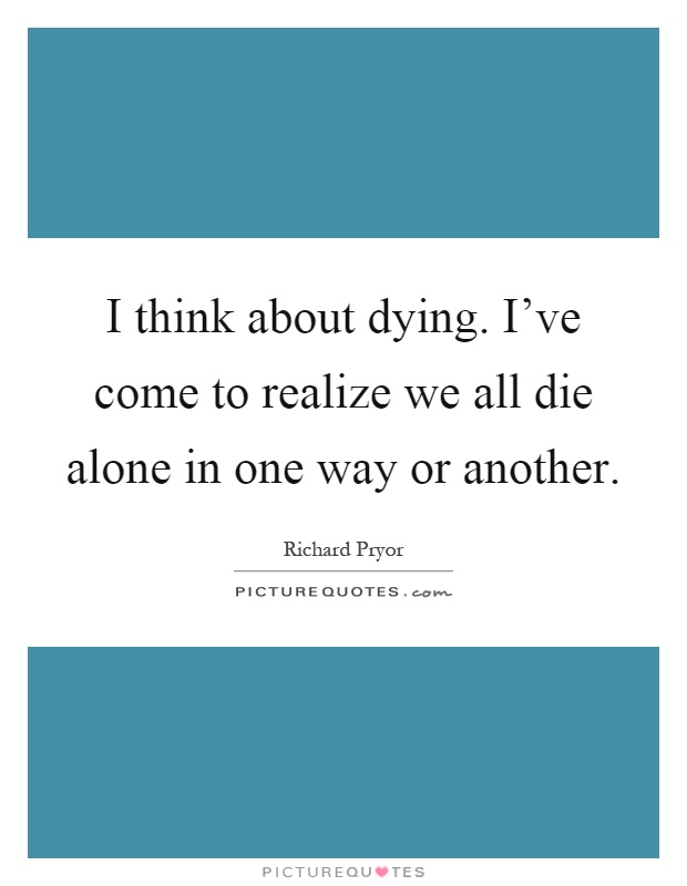 I think about dying. I've come to realize we all die alone in one way or another Picture Quote #1
