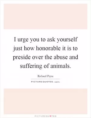 I urge you to ask yourself just how honorable it is to preside over the abuse and suffering of animals Picture Quote #1