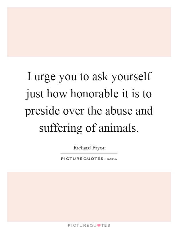I urge you to ask yourself just how honorable it is to preside over the abuse and suffering of animals Picture Quote #1
