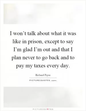 I won’t talk about what it was like in prison, except to say I’m glad I’m out and that I plan never to go back and to pay my taxes every day Picture Quote #1