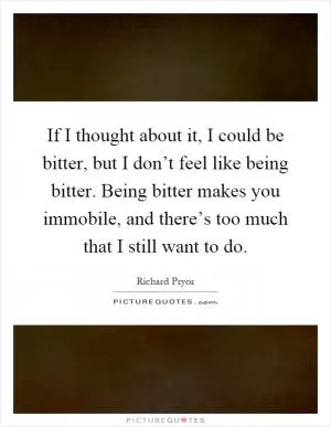 If I thought about it, I could be bitter, but I don’t feel like being bitter. Being bitter makes you immobile, and there’s too much that I still want to do Picture Quote #1