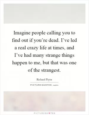 Imagine people calling you to find out if you’re dead. I’ve led a real crazy life at times, and I’ve had many strange things happen to me, but that was one of the strangest Picture Quote #1