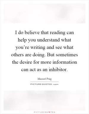 I do believe that reading can help you understand what you’re writing and see what others are doing. But sometimes the desire for more information can act as an inhibitor Picture Quote #1