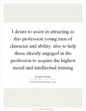 I desire to assist in attracting to this profession young men of character and ability, also to help those already engaged in the profession to acquire the highest moral and intellectual training Picture Quote #1