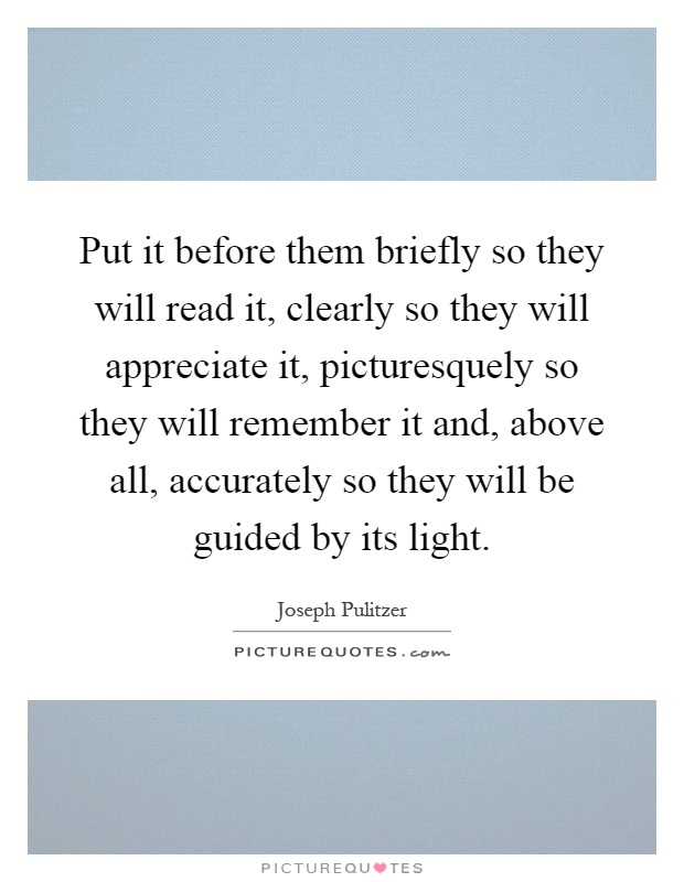 Put it before them briefly so they will read it, clearly so they will appreciate it, picturesquely so they will remember it and, above all, accurately so they will be guided by its light Picture Quote #1