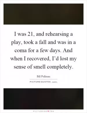 I was 21, and rehearsing a play, took a fall and was in a coma for a few days. And when I recovered, I’d lost my sense of smell completely Picture Quote #1
