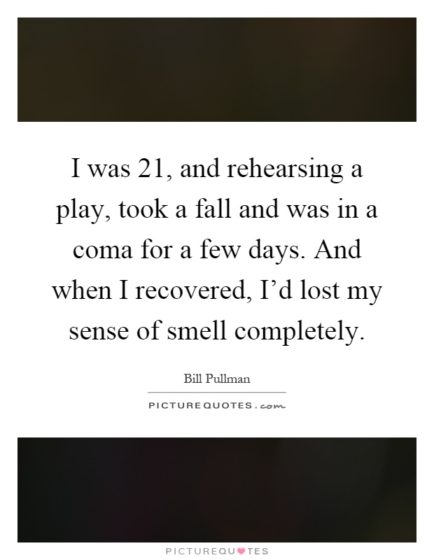 I was 21, and rehearsing a play, took a fall and was in a coma for a few days. And when I recovered, I'd lost my sense of smell completely Picture Quote #1