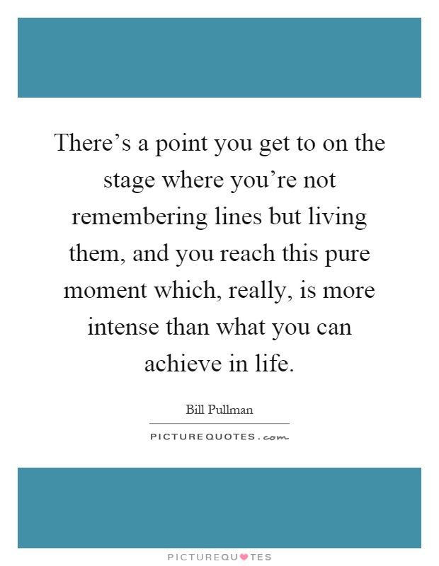 There's a point you get to on the stage where you're not remembering lines but living them, and you reach this pure moment which, really, is more intense than what you can achieve in life Picture Quote #1