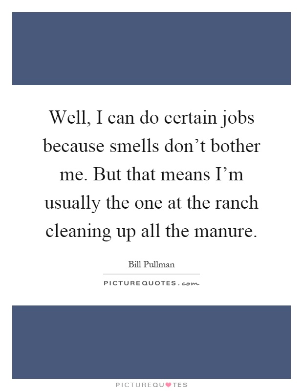 Well, I can do certain jobs because smells don't bother me. But that means I'm usually the one at the ranch cleaning up all the manure Picture Quote #1