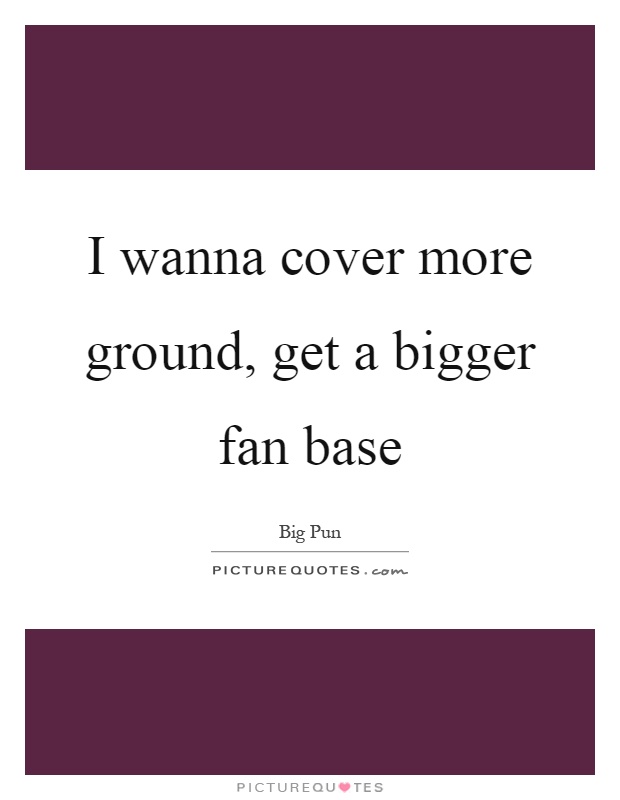 I wanna cover more ground, get a bigger fan base Picture Quote #1