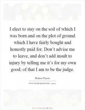 I elect to stay on the soil of which I was born and on the plot of ground which I have fairly bought and honestly paid for. Don’t advise me to leave, and don’t add insult to injury by telling me it’s for my own good; of that I am to be the judge Picture Quote #1