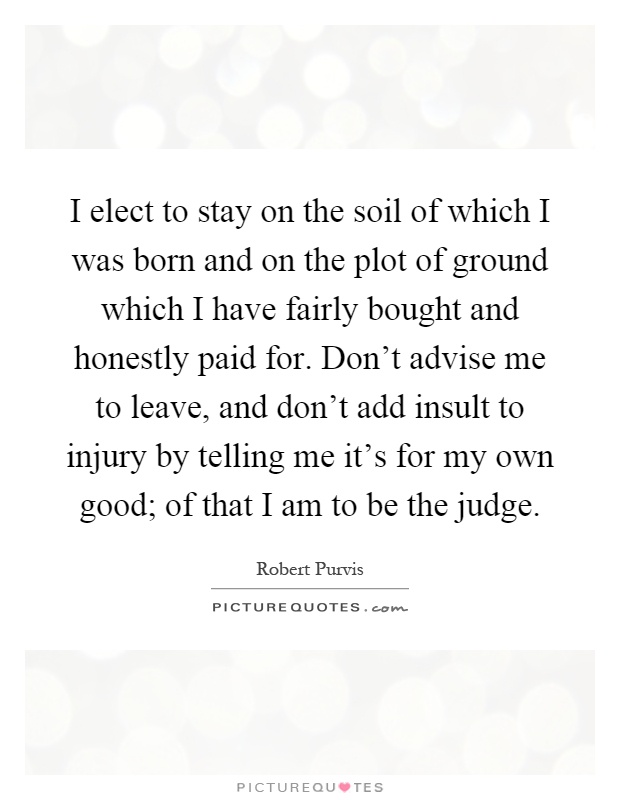 I elect to stay on the soil of which I was born and on the plot of ground which I have fairly bought and honestly paid for. Don't advise me to leave, and don't add insult to injury by telling me it's for my own good; of that I am to be the judge Picture Quote #1