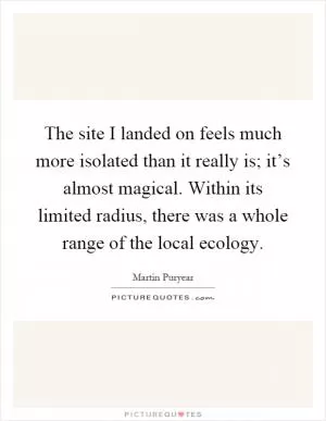 The site I landed on feels much more isolated than it really is; it’s almost magical. Within its limited radius, there was a whole range of the local ecology Picture Quote #1