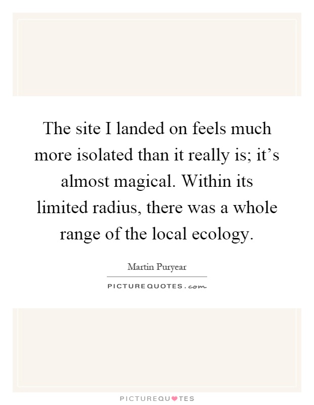 The site I landed on feels much more isolated than it really is; it's almost magical. Within its limited radius, there was a whole range of the local ecology Picture Quote #1