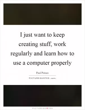 I just want to keep creating stuff, work regularly and learn how to use a computer properly Picture Quote #1