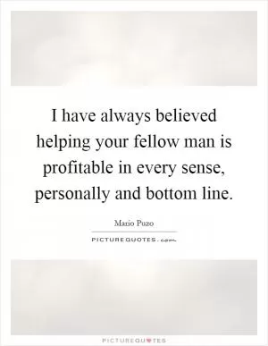 I have always believed helping your fellow man is profitable in every sense, personally and bottom line Picture Quote #1