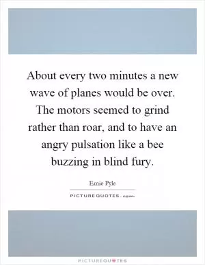 About every two minutes a new wave of planes would be over. The motors seemed to grind rather than roar, and to have an angry pulsation like a bee buzzing in blind fury Picture Quote #1
