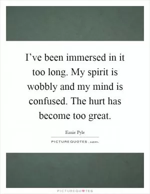 I’ve been immersed in it too long. My spirit is wobbly and my mind is confused. The hurt has become too great Picture Quote #1
