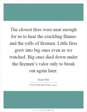 The closest fires were near enough for us to hear the crackling flames and the yells of firemen. Little fires grew into big ones even as we watched. Big ones died down under the firemen’s valor only to break out again later Picture Quote #1
