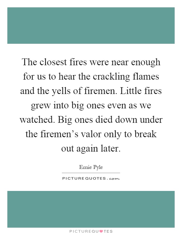 The closest fires were near enough for us to hear the crackling flames and the yells of firemen. Little fires grew into big ones even as we watched. Big ones died down under the firemen's valor only to break out again later Picture Quote #1