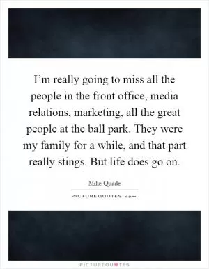 I’m really going to miss all the people in the front office, media relations, marketing, all the great people at the ball park. They were my family for a while, and that part really stings. But life does go on Picture Quote #1