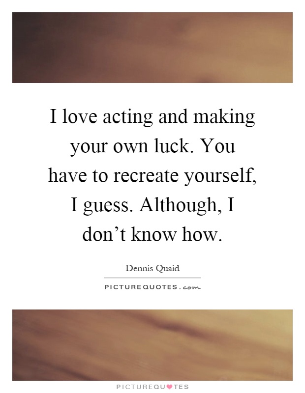 I love acting and making your own luck. You have to recreate yourself, I guess. Although, I don't know how Picture Quote #1