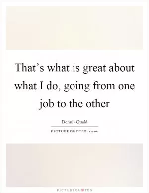 That’s what is great about what I do, going from one job to the other Picture Quote #1