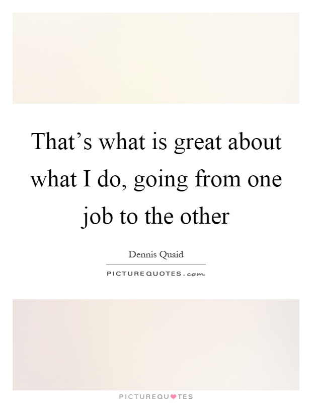 That's what is great about what I do, going from one job to the other Picture Quote #1