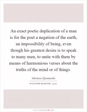 An exact poetic duplication of a man is for the poet a negation of the earth, an impossibility of being, even though his greatest desire is to speak to many men, to unite with them by means of harmonious verses about the truths of the mind or of things Picture Quote #1