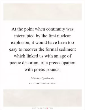 At the point when continuity was interrupted by the first nuclear explosion, it would have been too easy to recover the formal sediment which linked us with an age of poetic decorum, of a preoccupation with poetic sounds Picture Quote #1