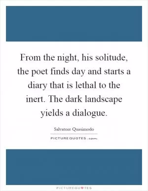 From the night, his solitude, the poet finds day and starts a diary that is lethal to the inert. The dark landscape yields a dialogue Picture Quote #1