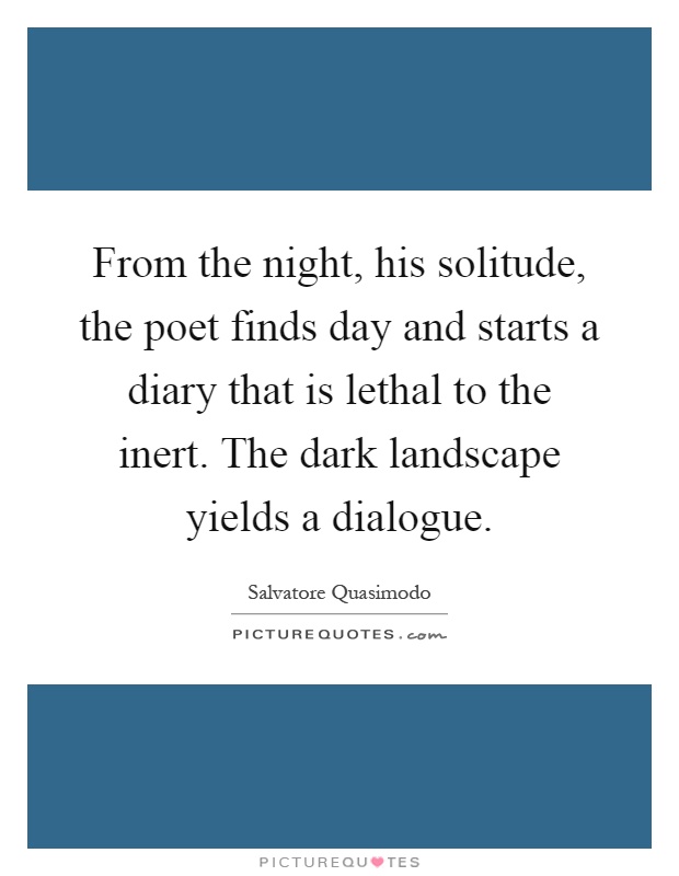 From the night, his solitude, the poet finds day and starts a diary that is lethal to the inert. The dark landscape yields a dialogue Picture Quote #1