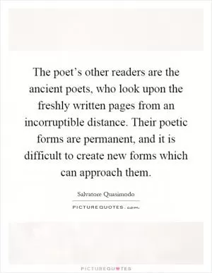 The poet’s other readers are the ancient poets, who look upon the freshly written pages from an incorruptible distance. Their poetic forms are permanent, and it is difficult to create new forms which can approach them Picture Quote #1