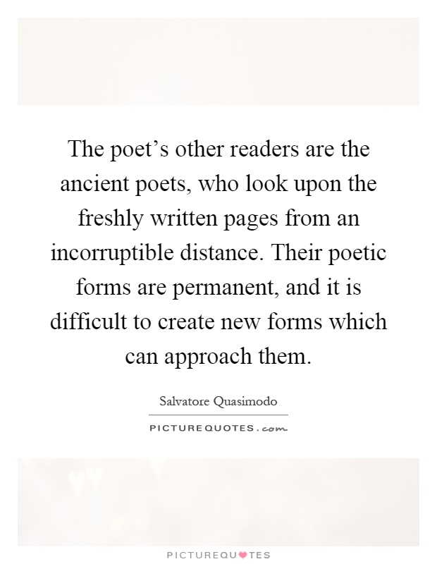 The poet's other readers are the ancient poets, who look upon the freshly written pages from an incorruptible distance. Their poetic forms are permanent, and it is difficult to create new forms which can approach them Picture Quote #1